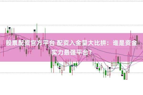 股票配资官方平台 配资入金量大比拼：谁是资金实力最强平台？