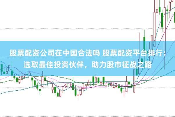 股票配资公司在中国合法吗 股票配资平台排行：选取最佳投资伙伴，助力股市征战之路