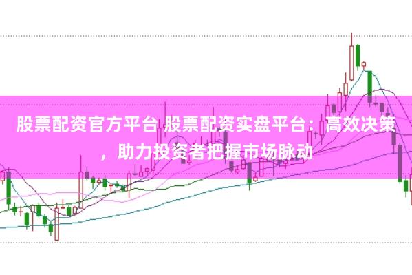 股票配资官方平台 股票配资实盘平台：高效决策，助力投资者把握市场脉动