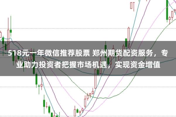 518元一年微信推荐股票 郑州期货配资服务，专业助力投资者把握市场机遇，实现资金增值