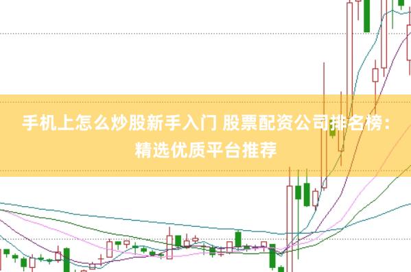 手机上怎么炒股新手入门 股票配资公司排名榜：精选优质平台推荐