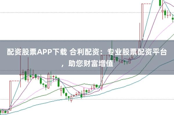 配资股票APP下载 合利配资：专业股票配资平台，助您财富增值