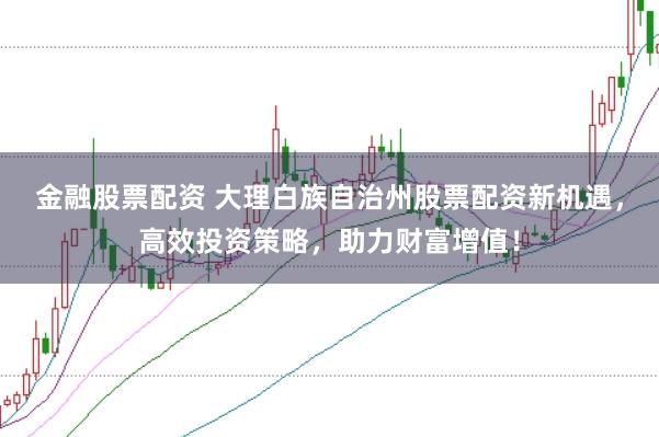 金融股票配资 大理白族自治州股票配资新机遇，高效投资策略，助力财富增值！