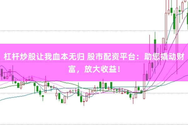 杠杆炒股让我血本无归 股市配资平台：助您撬动财富，放大收益！
