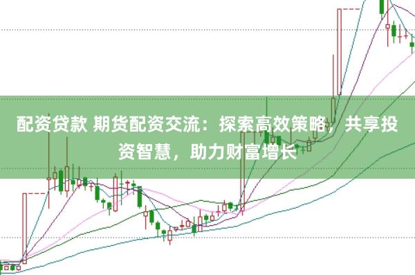 配资贷款 期货配资交流：探索高效策略，共享投资智慧，助力财富增长