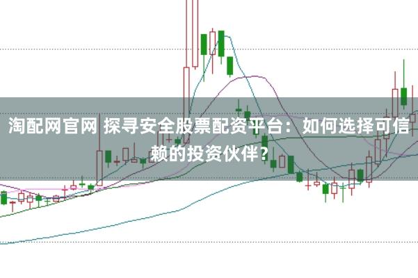 淘配网官网 探寻安全股票配资平台：如何选择可信赖的投资伙伴？
