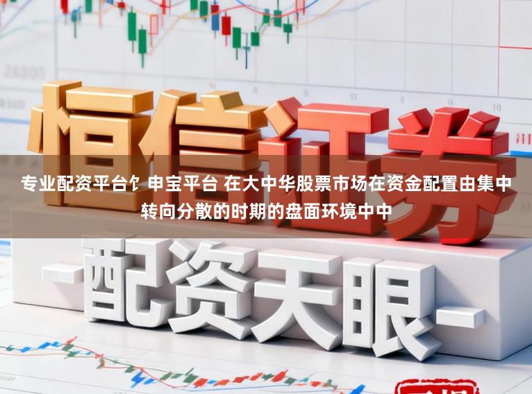 专业配资平台饣申宝平台 在大中华股票市场在资金配置由集中转向分散的时期的盘面环境中中