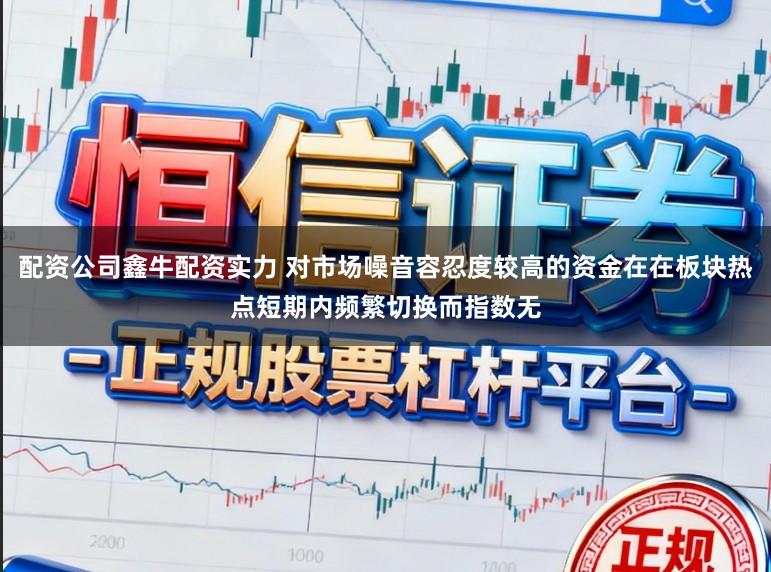 配资公司鑫牛配资实力 对市场噪音容忍度较高的资金在在板块热点短期内频繁切换而指数无