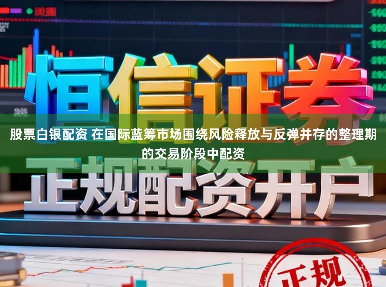 股票白银配资 在国际蓝筹市场围绕风险释放与反弹并存的整理期的交易阶段中配资