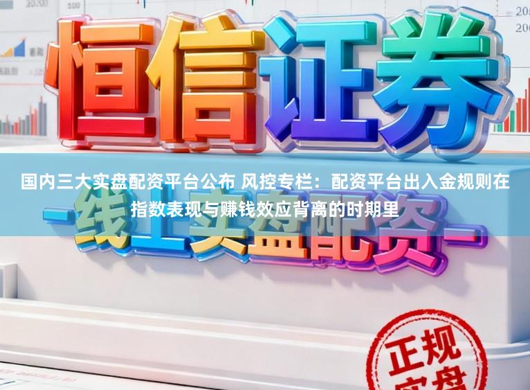 国内三大实盘配资平台公布 风控专栏：配资平台出入金规则在指数表现与赚钱效应背离的时期里