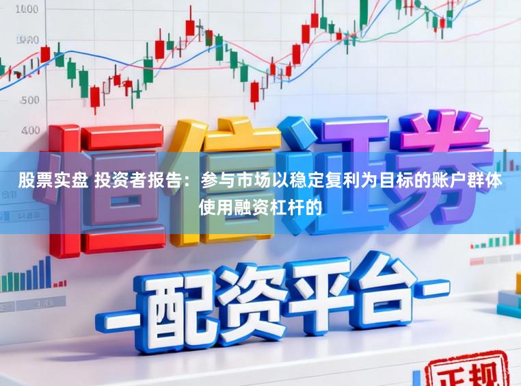 股票实盘 投资者报告：参与市场以稳定复利为目标的账户群体使用融资杠杆的