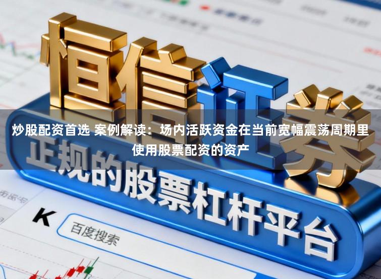 炒股配资首选 案例解读：场内活跃资金在当前宽幅震荡周期里使用股票配资的资产