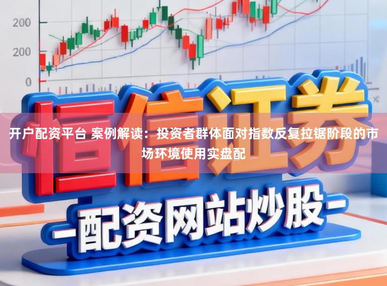 开户配资平台 案例解读：投资者群体面对指数反复拉锯阶段的市场环境使用实盘配