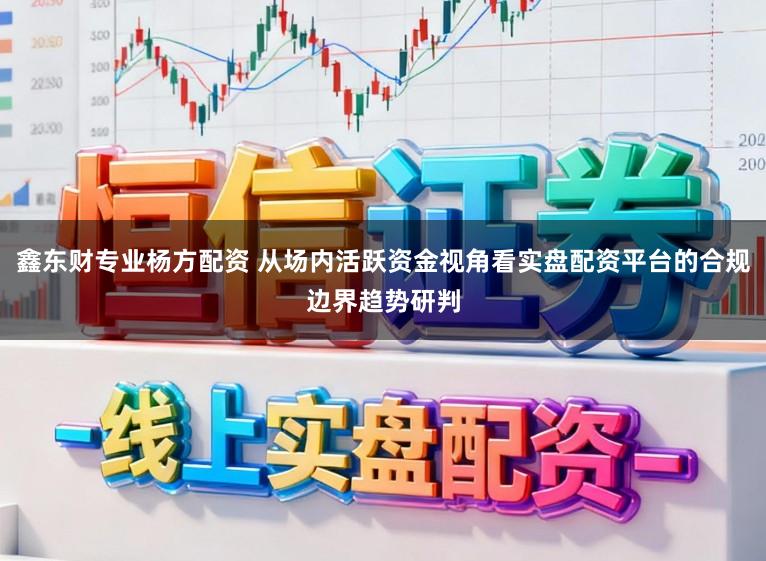 鑫东财专业杨方配资 从场内活跃资金视角看实盘配资平台的合规边界趋势研判