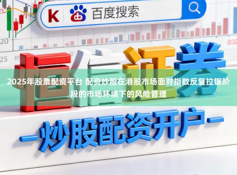 2025年股票配资平台 配资炒股在港股市场面对指数反复拉锯阶段的市场环境下的风险管理