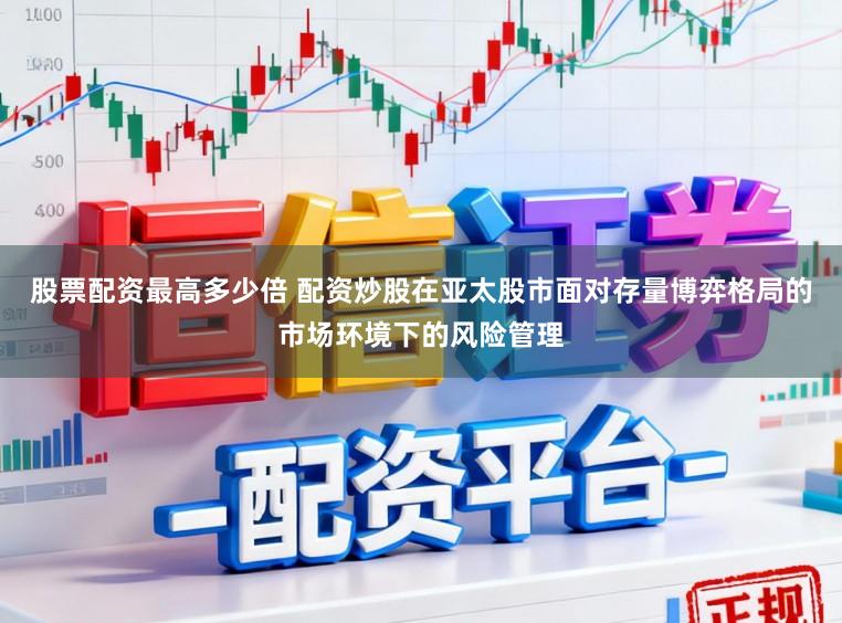 股票配资最高多少倍 配资炒股在亚太股市面对存量博弈格局的市场环境下的风险管理