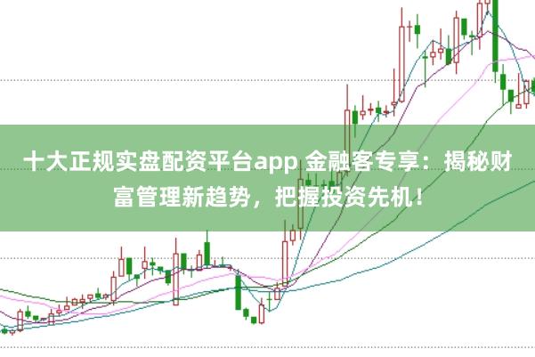 十大正规实盘配资平台app 金融客专享：揭秘财富管理新趋势，把握投资先机！