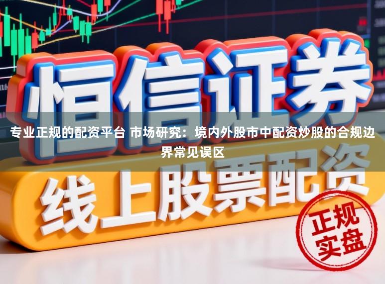 专业正规的配资平台 市场研究：境内外股市中配资炒股的合规边界常见误区